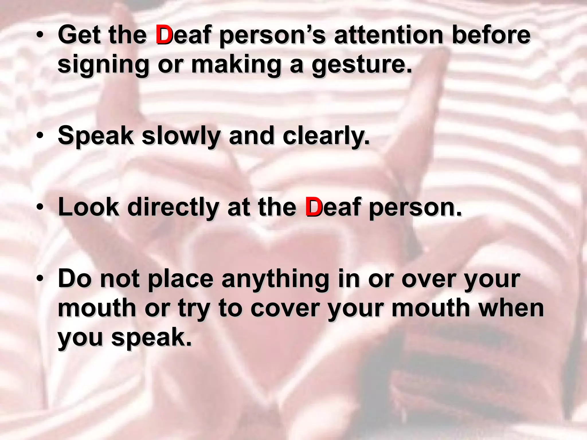 Get the  D eaf person’s attention before signing or making a gesture. Speak slowly and clearly. Look directly at the  D eaf person. Do not place anything in or over your mouth or try to cover your mouth when you speak. 