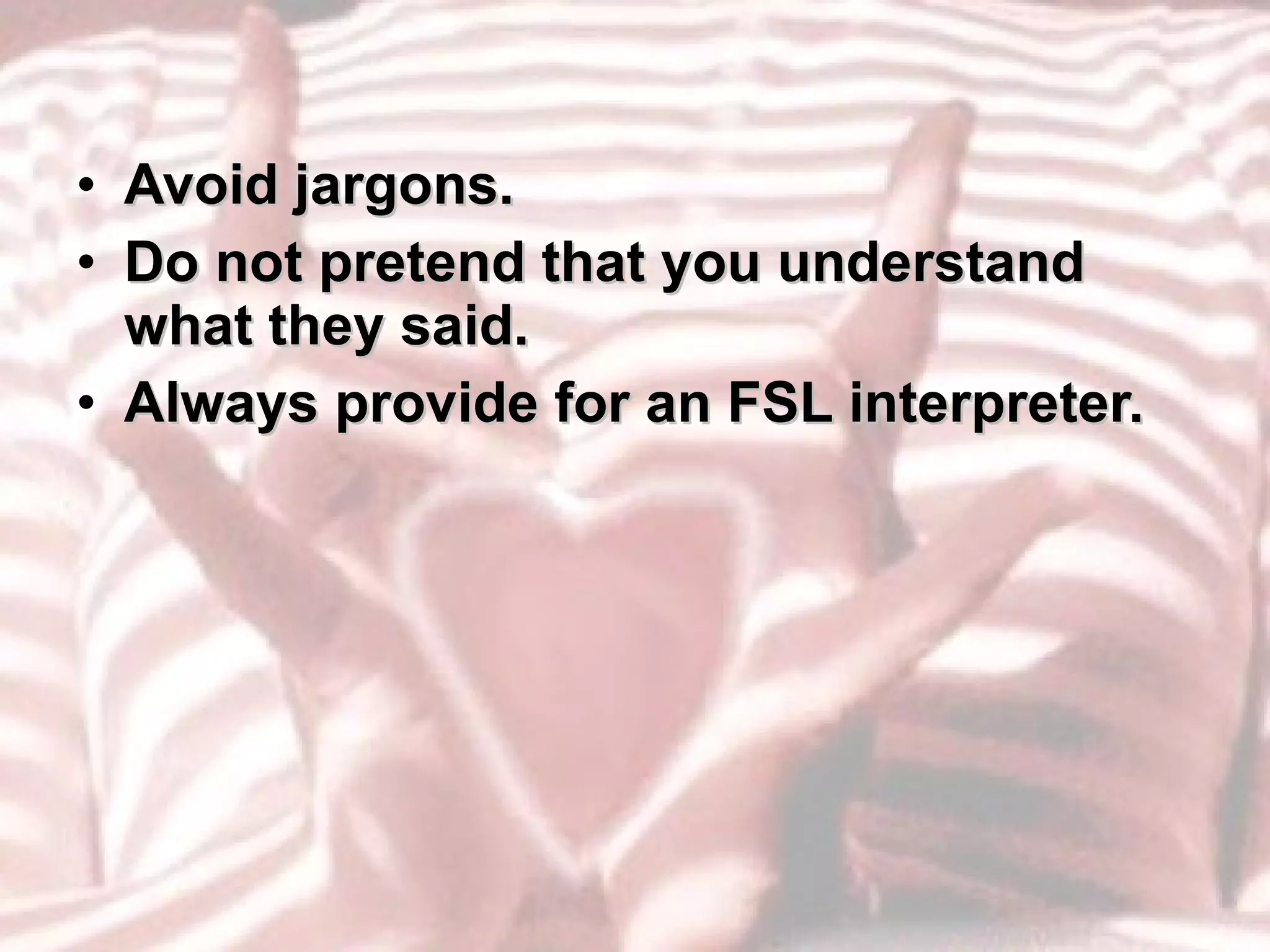Avoid jargons. Do not pretend that you understand what they said. Always provide for an FSL interpreter. 
