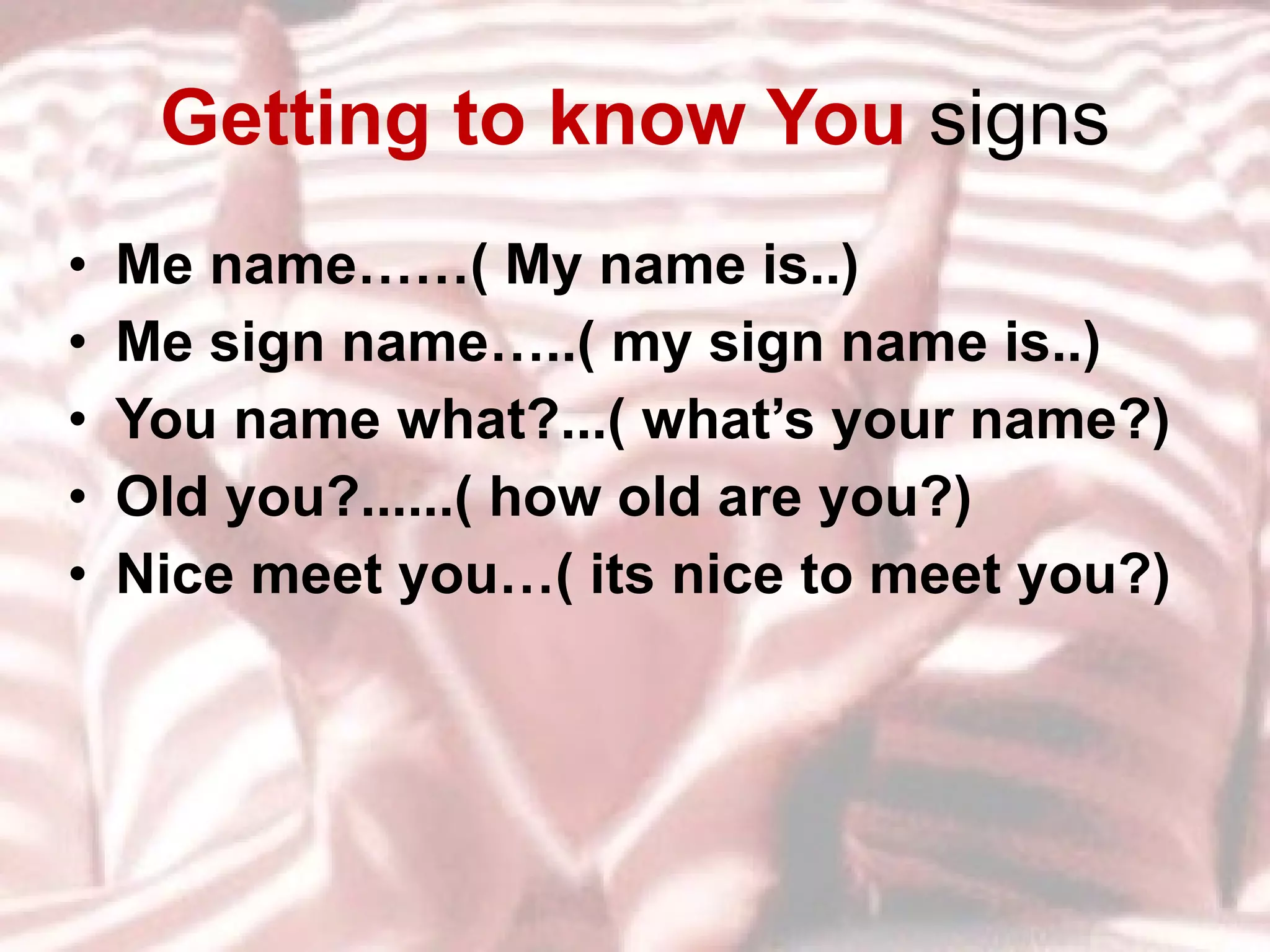 Getting to know You  signs Me name……( My name is..) Me sign name…..( my sign name is..) You name what?...( what’s your name?) Old you?......( how old are you?) Nice meet you…( its nice to meet you?) 