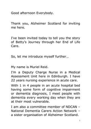 1
Good afternoon Everybody.
Thank you, Alzheimer Scotland for inviting
me here.
I’ve been invited today to tell you the story
of Betty’s Journey through her End of Life
Care.
So, let me introduce myself further…
My name is Muriel Reid.
I’m a Deputy Charge Nurse in a Medical
Assessment Unit here in Edinburgh. I have
22 years nursing experience in acute care.
With 1 in 4 people in an acute hospital bed
having some form of cognitive impairment
or dementia diagnosis, I meet people with
dementia every working day when they are
at their most vulnerable.
I am also a committee member of NDCAN –
National Dementia Carers Action Network –
a sister organisation of Alzheimer Scotland.
 