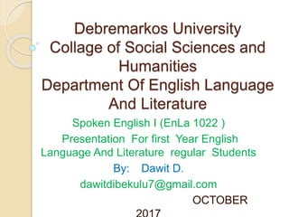 Debremarkos University
Collage of Social Sciences and
Humanities
Department Of English Language
And Literature
Spoken English I (EnLa 1022 )
Presentation For first Year English
Language And Literature regular Students
By: Dawit D.
dawitdibekulu7@gmail.com
OCTOBER
 