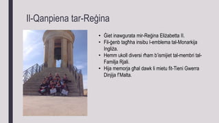 Il-Qanpiena tar-Reġina
• Ġiet inawgurata mir-Reġina Eliżabetta II.
• Fil-ġenb tagħha insibu l-emblema tal-Monarkija
Ingliża.
• Hemm ukoll diversi rħam b’ismijiet tal-membri tal-
Familja Rjali.
• Hija memorja għal dawk li mietu fit-Tieni Gwerra
Dinjija f’Malta.
 