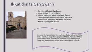 Il-Katidral ta’ San Ġwann
• Ġie mibni mill-Ordni ta' San Ġwann.
• Inbena fis-Seklu 17 u hu stil Barokk.
• ddisinjat mill-magħruf arkitett militari Malti, Ġilormu
Cassar, jispikka bħala monument uniku ta' importanza
internazzjonali. Il-knisja hija ddedikata lil San Ġwann
Battista, il-qaddis patrun tal-Ordni.
L-intern tal-Kon-Katidral, il-biċċa kbira magħmula mill-pittur ta' fama kbira Mattia
Preti. L-intern huwa mżejjen ħafna speċjalment fil-faċċata. Preti ħadem fil-ħitan u
penġa l-artali li kellhom xeni mil-ħajja ta' San Ġwann. Viċin l-entrata prinċipali,
wieħed jista' jara' il-monumenti tal-Gran Mastru Fra Marc'Antonio Zondadari.
 
