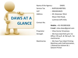 Name of the Agency :          DAWS
            Service Tax      : BJZPS2614BST001
            VAT              : 09650010629
            Address          : 69, Kalyanpur West

DAWS AT A                        Mazar Wali Road,
                                 Lucknow (UP) India.

  GLANCE    Contact No.      :
                             Mobile : +91-9919001828
                             E-mail : vikas.daws@gmail.com
            Proprietor       : Vikas Kumar Srivastava
            Strength         : We have total 914 sq.ft. For
                             Office 170 sq.ft. & 744 sq.ft. for
                             machineries
            Machineries      : We have Two Inkjet Printing
                             Machines with Cold lamination,
                             1 Roland Eco-Solvent & 1
                             Solvent Printer
 
