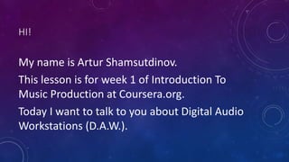 HI!
My name is Artur Shamsutdinov.
This lesson is for week 1 of Introduction To
Music Production at Coursera.org.
Today I want to talk to you about Digital Audio
Workstations (D.A.W.).
 