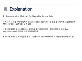 Ⅲ. Explanation
B. Augmentation Methods for Wearable Sensor Data
• 저자 역시 보통 이미지 인식의 argumentation과는 다르다는 것을 인지하기에 target task에
벗어나지 않는 신중한 접근을 언급함.
• 특히나 웨어러블 센서데이터는 육안으로 확인하기 어려워 , 이미지인식과 달리 data
argumentation의 결과에 대한 평가가 어려움
• 따라서 체계적인 비교실험을 통해 다양한 data argumentation 효과를 평가해야한다고 함.
 