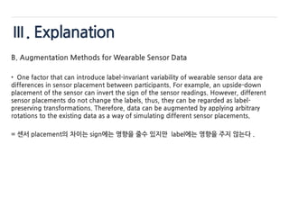 Ⅲ. Explanation
B. Augmentation Methods for Wearable Sensor Data
• One factor that can introduce label-invariant variability of wearable sensor data are
differences in sensor placement between participants. For example, an upside-down
placement of the sensor can invert the sign of the sensor readings. However, different
sensor placements do not change the labels, thus, they can be regarded as label-
preserving transformations. Therefore, data can be augmented by applying arbitrary
rotations to the existing data as a way of simulating different sensor placements.
= 센서 placement의 차이는 sign에는 영향을 줄수 있지만 label에는 영향을 주지 않는다 .
 