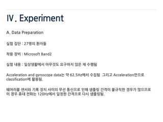 Ⅳ. Experiment
A. Data Preparation
실험 집단 : 27명의 환자들
착용 장비 : Microsoft Band2
실험 내용 : 일상생활에서 아무것도 요구하지 않은 채 수행됨
Acceleration and gyroscope data는 약 62.5Hz에서 수집됨 그리고 Acceleration만으로
classification에 활용됨.
웨어러블 센서와 기록 장치 사이의 무선 통신으로 인해 샘플링 간격이 불규칙한 경우가 많으므로
이 경우 휴대 전화는 120Hz에서 일정한 간격으로 다시 샘플링됨.
 