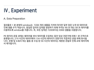 Ⅳ. Experiment
A. Data Preparation
결과물로 1 분 분량의 window는 7200 개의 샘플을 가져야 하지만 일부 창은 누락 된 데이터로
인해 샘플 수가 적습니다. 동일한 길이의 입력을 생성하기 위해 우리는 60 초 대신 58 초 데이터를
사용하도록 window를 자릅니다. 즉, 모든 입력은 7200보다는 6960 샘플을 사용합니다.
PD 환자의 운동 상태는 웨어러블 센서 데이터를 수집하는 동안 임상 전문가에 의해 1 분 간격으로
분류됩니다. 219 시간의 데이터에서 154 시간의 데이터가 전문가의 직접적인 관찰 하에 표시됩
니다. 보행 및 누워서 하는 활동 중 수집 된 50 시간의 데이터는 제한된 관찰로 인해 교육 데이터에
서 제거됩니다.
 