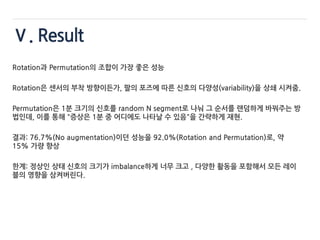 Ⅴ. Result
Rotation과 Permutation의 조합이 가장 좋은 성능
Rotation은 센서의 부착 방향이든가, 팔의 포즈에 따른 신호의 다양성(variability)을 상쇄 시켜줌.
Permutation은 1분 크기의 신호를 random N segment로 나눠 그 순서를 랜덤하게 바꿔주는 방
법인데, 이를 통해 "증상은 1분 중 어디에도 나타날 수 있음"을 간략하게 재현.
결과: 76.7%(No augmentation)이던 성능을 92.0%(Rotation and Permutation)로, 약
15% 가량 향상
한계: 정상인 상태 신호의 크기가 imbalance하게 너무 크고 , 다양한 활동을 포함해서 모든 레이
블의 영향을 삼켜버린다.
 