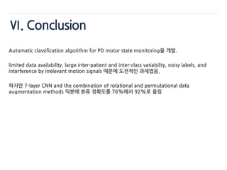 Ⅵ. Conclusion
Automatic classification algorithm for PD motor state monitoring을 개발.
limited data availability, large inter-patient and inter-class variability, noisy labels, and
interference by irrelevant motion signals 때문에 도전적인 과제였음.
하지만 7-layer CNN and the combination of rotational and permutational data
augmentation methods 덕분에 분류 정확도를 76%에서 92%로 올림
 