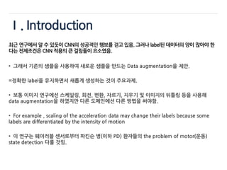 Ⅰ. Introduction
최근 연구에서 알 수 있듯이 CNN의 성공적인 행보를 걷고 있음. 그러나 label된 데이터의 양이 많아야 한
다는 전제조건은 CNN 적용의 큰 걸림돌이 요소였음.
• 그래서 기존의 샘플을 사용하여 새로운 샘플을 만드는 Data augmentation을 제안.
=정확한 label을 유지하면서 새롭게 생성하는 것이 주요과제.
• 보통 이미지 연구에선 스케일링, 회전, 변환, 자르기, 지우기 및 이미지의 뒤틀림 등을 사용해
data augmentation을 하였지만 다른 도메인에선 다른 방법을 써야함.
• For example , scaling of the acceleration data may change their labels because some
labels are differentiated by the intensity of motion
• 이 연구는 웨이러블 센서로부터 파킨슨 병(이하 PD) 환자들의 the problem of motor(운동)
state detection 다룰 것임.
 