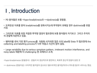 Ⅰ. Introduction
• PD 환자들은 보통 *hypo-bradykinesia과 **dyskinesia을 경험함.
• 도파밍성 치료를 받아 bradykinesia를 완화시키는데 투약량이 과해질 경우 dyskinesia를 유발
시킴
• 그러므로 치료를 위한 적절한 투약량 결정이 필요한데 보통 환자들의 자기보고 그리고 주치의
의 관찰에 의존하고 있음.
• 웨어러블 센서 기반 평가 process를 자동화 시키려면 많은 수의 label된 Data 가 필요한데 the
collecting and labelling process가 너무 어렵고 시간이 많이 걸림.
• Large variability due to various symptom pattern, irrelevant motion interference, and
noisy labels 때문에 더 challenging 한 과제라고 소개.
*hypo-bradykinesia (운동완서) : 운동이 비 정상적으로 완만하고, 육체적 정신적 반응이 둔한 것
** dyskinesia (운동이상): 수의적인 움직임이 감소되고 불수의적인 움직임(틱이나 무도증 등)이 나타나는 현상.
 