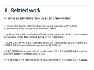 Ⅱ. Related work
과거 웨어러블 관련 연구가 있었지만 어쩔 수 없는 손의 움직임 때문에 모두 제한적.
• Estimates the severity of tremor, bradykinesia and dyskinesia with multiple
accelerometers using support vector machines (SVMs)
• applies a CNN to the classification of bradykinesia present and absent states based on
the wearable sensor data collected during several motor tasks.
• PD관련 딥러닝 연구도 있었음 . restricted Boltzmann machine(RBM)을 주로 사용하다 최근
엔 간편성 때문에 Drop out과 Data augmentation을 더 많이 씀.
= 결론만 말하면 Data augmentation이 regularization으로 쓰이기 시작하기 때문에 machine
learning의 중요한 preprocessing으로 부상함.
하지만 웨어러블 센서에 대한 standardized data augmentation methods는 연구되지 않았음.
 