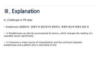 Ⅲ. Explanation
A. Challenges in PD data
• Bradykinesia (운동완서) : 운동이 비 정상적으로 완만하고, 육체적 정신적 반응이 둔한 것
• => Bradykinesia can also be accompanied by tremor, which changes the reading of a
wearable sensor significantly.
• => It become a major source of mispredictions and the confusion between
bradykinesia and a patient who is voluntarily at rest
 