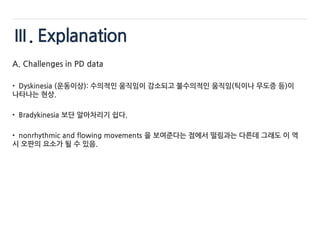 Ⅲ. Explanation
A. Challenges in PD data
• Dyskinesia (운동이상): 수의적인 움직임이 감소되고 불수의적인 움직임(틱이나 무도증 등)이
나타나는 현상.
• Bradykinesia 보단 알아차리기 쉽다.
• nonrhythmic and flowing movements 을 보여준다는 점에서 떨림과는 다른데 그래도 이 역
시 오판의 요소가 될 수 있음.
 