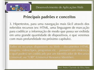 Prof. Pedro Clarindo da Silva Neto
Principais padrões e conceitos
3. Hipertextos, para uma navegação mais fácil através dos
referidos recursos (ex: HTML, uma linguagem de marcação
para codiﬁcar a informação de modo que possa ser exibida
em uma grande quantidade de dispositivos, e que veremos
com mais profundidade no próximo capítulo).
Desenvolvimento de Aplicações Web
Todos os recursos disponíveis na Web – documentos HTML,
imagens, videoclipes, programas etc – possuem um endereço,
o qual poderá ser codiﬁcado por um Identiﬁcador de Recursos
Universal, ou “URI” (Universal Resource Identiﬁer).
 