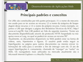 Prof. Pedro Clarindo da Silva Neto
Principais padrões e conceitos
Os URIs são constituídos por três partes principais: (1) o nome do mecanis-
mo usado para se ter acesso ao recurso; (2) o nome da máquina de hospe-
dagem desse recurso; e (3) o nome do próprio recurso. Como exemplo, ve-
jamos o URI que designa a página dos Relatórios Técnicos da W3C: http://
www.w3.org/TR. Este URI poderá ser lido da seguinte maneira: “Existe um
documento disponibilizado através do protocolo HTTP, hospedado na má-
quina www.w3.org, na qual se poderá ter acesso ao recurso TR”.
Atualmente, os documentos disponíveis na Web podem estar na forma de
vídeos, sons, hipertextos e ﬁguras. O usuário pode então seguir as
hiperligações na página para outros documentos ou mesmo enviar in-
formações de volta para o servidor a ﬁm de interagir com ele. O ato de
seguir hiperligações é, comumente, chamado de “navegar” ou “surfar” na
Web. Os navegadores mais utilizados no mercado atualmente são o
Microsoft Internet Explorer e o Mozilla Firefox.
Desenvolvimento de Aplicações Web
 