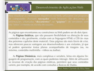 Prof. Pedro Clarindo da Silva Neto
As páginas que encontramos ou construímos na Web podem ser de dois tipos:
 As Páginas Estáticas, que não possuem ﬂexibilidade na alteração de seus
conteúdos e são, geralmente, criadas com as linguagens HTML e CSS (te- mas
dos próximos capítulos deste material). Estas páginas são mais fáceis de criar,
mas oferecem poucas vantagens aos desenvolvedores e aos visitantes, já que
só podem apresentar textos planos acompanhados de imagens (ou, no
máximo, conteúdos multimídia - vídeos ou áudios).  
 As Páginas Dinâmicas, mais complexas e versáteis, feitas em alguma lin-
guagem de programação, com as quais podemos interagir. Além de utilizarem
os recursos de criação das páginas estáticas, permitem que seus conteúdos
variem, por exemplo, de acordo com consultas a Bancos de Dados.
Desenvolvimento de Aplicações Web
Para visualizar as informações disponíveis na Web, utilizamos um programa
de computador chamado navegador (web browser). Ele descarrega as
informações (chamadas “documentos” ou “páginas”) de servidores web
(ou “sítios”) e mostra-os na tela do usuário.
 
