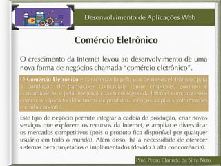 Prof. Pedro Clarindo da Silva Neto
Comércio Eletrônico
O crescimento da Internet levou ao desenvolvimento de uma
nova forma de negócios chamada “comércio eletrônico”.
Desenvolvimento de Aplicações Web
O Comércio Eletrônico é caracterizado pelo uso de meios eletrônicos para
a condução de transações comerciais (entre empresas, governo e
consumidores), e pela integração das tecnologias da Internet com processos
comerciais (para facilitar trocas de produtos, serviços, capitais, informações
e conhecimento).
Este tipo de negócio permite integrar a cadeia de produção, criar novos
serviços que explorem os recursos da Internet, e ampliar e diversiﬁcar
os mercados competitivos (pois o produto ﬁca disponível por qualquer
usuário em todo o mundo). Além disso, há a necessidade de oferecer
sistemas bem projetados e implementados (devido à alta concorrência).
 