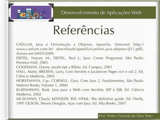 CAELUM, Java e Orientação a Objetos, Apostila. [Internet: http://
www.caelum.com.br/ downloads/apostila/caelum-java-objetos-fj11.pdf].
Acesso em 04/03/2009.
DEITEL, Harvey M.; DEITEL, Paul J., Java: Como Programar, São Paulo:
Prentice-Hall, 2005.
GOODMAN, Danny, JavaScript a Bíblia, Ed. Campus, 2001 
HALL, Marty; BROWN, Larry, Core Servlets e JavaServer Pages vo1 e vol 2, Ed.
Ciência Moderna, 2005
HORSTMANN, Cay; CORNELL, Gary, Core Java 2, Fundamentos, São Paulo:
Makron Books, Volume 1, 2000.
KURNIAWAN, Budi, Java para a Web com Servlets, JSP e EJB, Ed. Ciência
Moderna, 2002
MUSCIANO, Chuck; KENNEDY, Bill, HTML: The deﬁnitive guide, Ed. Orelly,
1997 OLSON, Steven Douglas, Ajax com Java, Ed. Alta Books, 2007
Referências
Prof. Pedro Clarindo da Silva Neto
Desenvolvimento de Aplicações Web
 