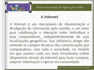 Prof. Pedro Clarindo da Silva Neto
A Internet
A Internet é um mecanismo de disseminação e
divulgação da informação pelo mundo, e um meio
para colaboração e interação entre indivíduos e
seus computadores, independentemente de suas
localizações geográﬁcas. Sua inﬂuência atinge não
somente os campos técnicos das comunicações por
computadores, mas toda a sociedade, na medida
em que usamos cada vez mais ferramentas online
(disponíveis através da Internet) para fazer compras,
adquirir informação e operar em comunidade.
Desenvolvimento de Aplicações Web
 