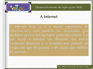 Prof. Pedro Clarindo da Silva Neto
A Internet
A Internet hoje já é o maior repositório de
informações, que podem ser acessadas por
qualquer pessoa em qualquer parte do mundo. E o
que torna a Internet tão diferente das outras
invenções humanas é o insigniﬁcante período de
tempo em que ela passou a ser usada por milhões
de pessoas.
Desenvolvimento de Aplicações Web
 