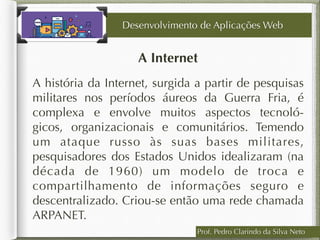 Prof. Pedro Clarindo da Silva Neto
A Internet
A história da Internet, surgida a partir de pesquisas
militares nos períodos áureos da Guerra Fria, é
complexa e envolve muitos aspectos tecnoló-
gicos, organizacionais e comunitários. Temendo
um ataque russo às suas bases militares,
pesquisadores dos Estados Unidos idealizaram (na
década de 1960) um modelo de troca e
compartilhamento de informações seguro e
descentralizado. Criou-se então uma rede chamada
ARPANET.
Desenvolvimento de Aplicações Web
 