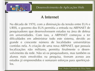 Prof. Pedro Clarindo da Silva Neto
A Internet
Na década de 1970, com a diminuição da tensão entre EUA e
URSS, o governo dos EUA permitiu a entrada na ARPANET de
pesquisadores que desenvolvessem estudos na área de defesa
em universidades. Com isso, a ARPANET começou a ter
diﬁculdades em administrar todo este sistema, devido ao
grande e crescente número de localidades universitárias
contidas nela. A criação de uma nova ARPANET, que possuía
localizações não militares, permitiu ﬁnalmente o desen-
volvimento da rede. Não só os pesquisadores, mas também os
alunos mais envolvidos na pesquisa, tiveram acesso aos
estudos já empreendidos e somaram esforços para aperfeiçoá-
los.
Desenvolvimento de Aplicações Web
 