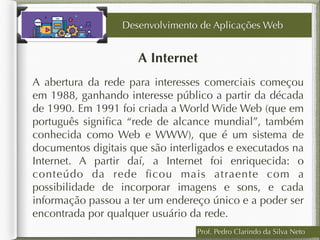 Prof. Pedro Clarindo da Silva Neto
A Internet
A abertura da rede para interesses comerciais começou
em 1988, ganhando interesse público a partir da década
de 1990. Em 1991 foi criada a World Wide Web (que em
português signiﬁca “rede de alcance mundial”, também
conhecida como Web e WWW), que é um sistema de
documentos digitais que são interligados e executados na
Internet. A partir daí, a Internet foi enriquecida: o
conteúdo da rede ﬁcou mais atraente com a
possibilidade de incorporar imagens e sons, e cada
informação passou a ter um endereço único e a poder ser
encontrada por qualquer usuário da rede.
Desenvolvimento de Aplicações Web
 