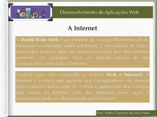 Prof. Pedro Clarindo da Silva Neto
A Internet
A World Wide Web é um modelo de compartilhamento de in-
formações construído sobre a Internet. É um sistema de hiper-
textos que permite que um usuário navegue por documentos
presentes em qualquer lugar do mundo através de um
computador conectado à Internet.
Desenvolvimento de Aplicações Web
Cuidado para não confundir os termos Web e Internet! A
Internet é o meio que permite que computadores do mundo
todo troquem dados entre si. A Web é apenas um dos serviços
que rodam na Internet, uma das maneiras pelas quais a
informação pode ser disseminada pela Internet.
 