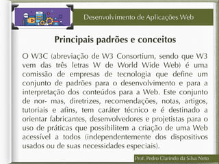 Prof. Pedro Clarindo da Silva Neto
Principais padrões e conceitos
O W3C (abreviação de W3 Consortium, sendo que W3
vem das três letras W de World Wide Web) é uma
comissão de empresas de tecnologia que deﬁne um
conjunto de padrões para o desenvolvimento e para a
interpretação dos conteúdos para a Web. Este conjunto
de nor- mas, diretrizes, recomendações, notas, artigos,
tutoriais e aﬁns, tem caráter técnico e é destinado a
orientar fabricantes, desenvolvedores e projetistas para o
uso de práticas que possibilitem a criação de uma Web
acessível a todos (independentemente dos dispositivos
usados ou de suas necessidades especiais).
Desenvolvimento de Aplicações Web
 