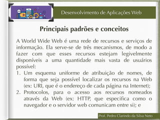 Prof. Pedro Clarindo da Silva Neto
Principais padrões e conceitos
A World Wide Web é uma rede de recursos e serviços de
informação. Ela serve-se de três mecanismos, de modo a
fazer com que esses recursos estejam legivelmente
disponíveis a uma quantidade mais vasta de usuários
possível:
1. Um esquema uniforme de atribuição de nomes, de
forma que seja possível localizar os recursos na Web
(ex: URI, que é o endereço de cada página na Internet);
2. Protocolos, para o acesso aos recursos nomeados
através da Web (ex: HTTP, que especiﬁca como o
navegador e o servidor web comunicam entre si); e
Desenvolvimento de Aplicações Web
 