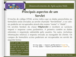 Prof. Pedro Clarindo da Silva Neto
Principais aspectos de um
Servlet
O trecho de código HTML acima indica que os dados preenchidos no
formulário serão enviados ao servlet chamado “ServletTeste”, e os valo-
res poderão ser recuperados através dos nomes “nome” e “idade”.
Os servlets herdam da classe HttpServlet e recebem as variáveis
request e response como parâmetros. A primeira contém os dados
referentes à requisição submetida pelo usuário. Na outra, incluímos
informações relativas à resposta enviada ao navegador do cliente. Os
campos do formulário acima poderiam ser recuperados no servlet da
seguinte forma:
Desenvolvimento de Aplicações Web
Você pode imprimir as
variáveis acima no arquivo
de saída do servlet para
testar se o valor dos
campos “nome” e “idade”
realmente foram passados
pelo formulário.
 