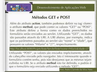 Prof. Pedro Clarindo da Silva Neto
Métodos GET e POST
Além do atributo action, também podemos deﬁnir na tag <form>
o atributo method, que pode conter os valores “GET” ou “POST”.
Este atributo deﬁne a forma como os dados preenchidos no
formulário serão enviados ao servlet. Utilizando “GET”, os dados
são passados através da URI. A URI abaixo, por exemplo, indica
que os parâmetros passados ao servlet são “nome” e “idade”, que
possuem os valores “Hilario” e “27”, respectivamente.
Desenvolvimento de Aplicações Web
http://localhost:8080/ProjetoTeste/ServletTeste?nome=Hilario&idade=27
Utilizando “POST”, os valores são enviados implicitamente, através
do cabeçalho enviado pelo navegador. Isto é interessante quando o
formulário contém senha, pois não desejamos que as mesmas sejam
exibidas na URI. Se o atributo method não for deﬁnido, o padrão é
que o formulário seja enviado utilizando o método “GET”.
 