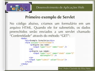 Prof. Pedro Clarindo da Silva Neto
Primeiro exemplo de Servlet
No código abaixo, criamos um formulário em um
arquivo HTML. Quando ele for submetido, os dados
preenchidos serão enviados a um servlet chamado
“ConfereIdade” através do método “GET”:
Desenvolvimento de Aplicações Web
 