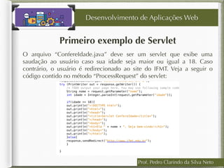 Prof. Pedro Clarindo da Silva Neto
Primeiro exemplo de Servlet
O arquivo “ConfereIdade.java” deve ser um servlet que exibe uma
saudação ao usuário caso sua idade seja maior ou igual a 18. Caso
contrário, o usuário é redirecionado ao site do IFMT. Veja a seguir o
código contido no método “ProcessRequest” do servlet:
Desenvolvimento de Aplicações Web
 