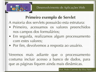 Prof. Pedro Clarindo da Silva Neto
Primeiro exemplo de Servlet
A maioria dos servlets possuirão esta estrutura:
• Primeiro, acessamos os valores preenchidos
nos campos dos formulários;
• Em seguida, realizamos algum processamento
com estes valores;
• Por ﬁm, devolvemos a resposta ao usuário.
Veremos mais adiante que o processamento
costuma incluir acesso a banco de dados, para
que as páginas ﬁquem ainda mais dinâmicas.
Desenvolvimento de Aplicações Web
 