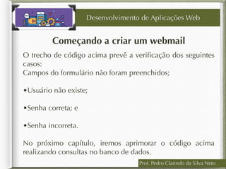 Prof. Pedro Clarindo da Silva Neto
Começando a criar um webmail
O trecho de código acima prevê a veriﬁcação dos seguintes
casos:
Campos do formulário não foram preenchidos;  
•Usuário não existe;  
•Senha correta; e  
•Senha incorreta.  
No próximo capítulo, iremos aprimorar o código acima
realizando consultas no banco de dados.
Desenvolvimento de Aplicações Web
 