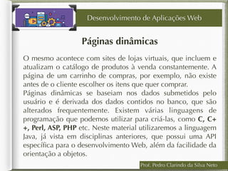 Prof. Pedro Clarindo da Silva Neto
Páginas dinâmicas
O mesmo acontece com sites de lojas virtuais, que incluem e
atualizam o catálogo de produtos à venda constantemente. A
página de um carrinho de compras, por exemplo, não existe
antes de o cliente escolher os itens que quer comprar.
Páginas dinâmicas se baseiam nos dados submetidos pelo
usuário e é derivada dos dados contidos no banco, que são
alterados frequentemente. Existem várias linguagens de
programação que podemos utilizar para criá-las, como C, C+
+, Perl, ASP, PHP etc. Neste material utilizaremos a linguagem
Java, já vista em disciplinas anteriores, que possui uma API
especíﬁca para o desenvolvimento Web, além da facilidade da
orientação a objetos.
Desenvolvimento de Aplicações Web
 