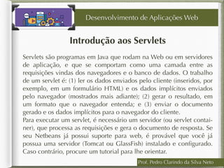 Prof. Pedro Clarindo da Silva Neto
Introdução aos Servlets
Servlets são programas em Java que rodam na Web ou em servidores
de aplicação, e que se comportam como uma camada entre as
requisições vindas dos navegadores e o banco de dados. O trabalho
de um servlet é: (1) ler os dados enviados pelo cliente (inseridos, por
exemplo, em um formulário HTML) e os dados implícitos enviados
pelo navegador (mostrados mais adiante); (2) gerar o resultado, em
um formato que o navegador entenda; e (3) enviar o documento
gerado e os dados implícitos para o navegador do cliente.
Para executar um servlet, é necessário um servidor (ou servlet contai-
ner), que processa as requisições e gera o documento de resposta. Se
seu Netbeans já possui suporte para web, é provável que você já
possua uma servidor (Tomcat ou GlassFish) instalado e conﬁgurado.
Caso contrário, procure um tutorial para lhe orientar.
Desenvolvimento de Aplicações Web
 