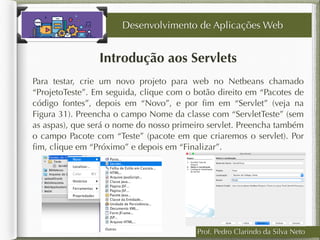 Prof. Pedro Clarindo da Silva Neto
Introdução aos Servlets
Para testar, crie um novo projeto para web no Netbeans chamado
“ProjetoTeste”. Em seguida, clique com o botão direito em “Pacotes de
código fontes”, depois em “Novo”, e por ﬁm em “Servlet” (veja na
Figura 31). Preencha o campo Nome da classe com “ServletTeste” (sem
as aspas), que será o nome do nosso primeiro servlet. Preencha também
o campo Pacote com “Teste” (pacote em que criaremos o servlet). Por
ﬁm, clique em “Próximo” e depois em “Finalizar”.
Desenvolvimento de Aplicações Web
 