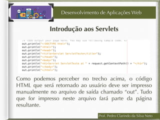 Prof. Pedro Clarindo da Silva Neto
Introdução aos Servlets
Como podemos perceber no trecho acima, o código
HTML que será retornado ao usuário deve ser impresso
manualmente no arquivo de saída chamado “out”. Tudo
que for impresso neste arquivo fará parte da página
resultante.
Desenvolvimento de Aplicações Web
 