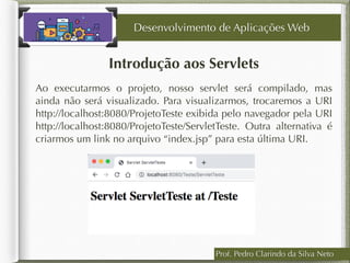 Prof. Pedro Clarindo da Silva Neto
Introdução aos Servlets
Ao executarmos o projeto, nosso servlet será compilado, mas
ainda não será visualizado. Para visualizarmos, trocaremos a URI
http://localhost:8080/ProjetoTeste exibida pelo navegador pela URI
http://localhost:8080/ProjetoTeste/ServletTeste. Outra alternativa é
criarmos um link no arquivo “index.jsp” para esta última URI.
Desenvolvimento de Aplicações Web
 