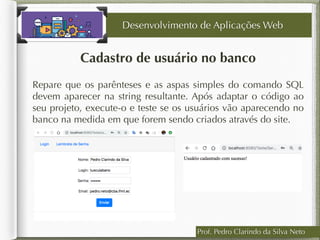 Cadastro de usuário no banco
Desenvolvimento de Aplicações Web
Repare que os parênteses e as aspas simples do comando SQL
devem aparecer na string resultante. Após adaptar o código ao
seu projeto, execute-o e teste se os usuários vão aparecendo no
banco na medida em que forem sendo criados através do site.
Prof. Pedro Clarindo da Silva Neto
 