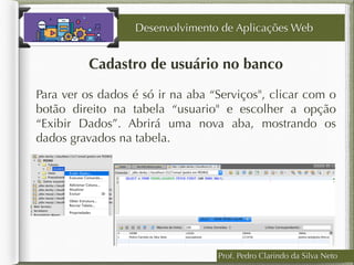 Cadastro de usuário no banco
Desenvolvimento de Aplicações Web
Para ver os dados é só ir na aba “Serviços", clicar com o
botão direito na tabela “usuario" e escolher a opção
“Exibir Dados”. Abrirá uma nova aba, mostrando os
dados gravados na tabela.
Prof. Pedro Clarindo da Silva Neto
 
