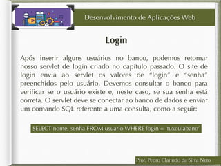 Login
Desenvolvimento de Aplicações Web
Após inserir alguns usuários no banco, podemos retomar
nosso servlet de login criado no capítulo passado. O site de
login envia ao servlet os valores de “login” e “senha”
preenchidos pelo usuário. Devemos consultar o banco para
veriﬁcar se o usuário existe e, neste caso, se sua senha está
correta. O servlet deve se conectar ao banco de dados e enviar
um comando SQL referente a uma consulta, como a seguir:
Prof. Pedro Clarindo da Silva Neto
SELECT nome, senha FROM usuario WHERE login = ‘tuxcuiabano’
 