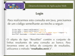 Login
Desenvolvimento de Aplicações Web
Para realizarmos esta consulta em Java, precisamos
de um código semelhante ao trecho a seguir:
Prof. Pedro Clarindo da Silva Neto
O objeto do tipo “ResultSet” contém o conjunto de
linhas resultantes de uma consulta ao banco. Para
iterarmos entre as linhas do conjunto de resultados,
utilizamos o método “resultados.next( )”.
 