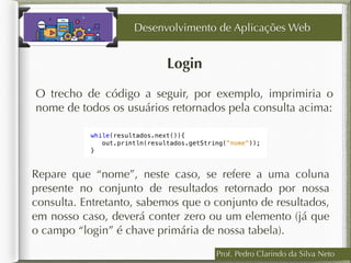 Login
Desenvolvimento de Aplicações Web
O trecho de código a seguir, por exemplo, imprimiria o
nome de todos os usuários retornados pela consulta acima:
Prof. Pedro Clarindo da Silva Neto
Repare que “nome”, neste caso, se refere a uma coluna
presente no conjunto de resultados retornado por nossa
consulta. Entretanto, sabemos que o conjunto de resultados,
em nosso caso, deverá conter zero ou um elemento (já que
o campo “login” é chave primária de nossa tabela).
 