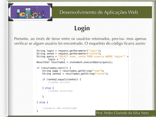 Login
Desenvolvimento de Aplicações Web
Portanto, ao invés de iterar entre os usuários retornados, precisa- mos apenas
veriﬁcar se algum usuário foi encontrado. O esqueleto do código ﬁcaria assim:
Prof. Pedro Clarindo da Silva Neto
 